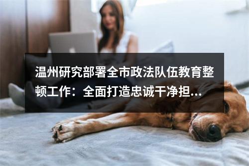 温州研究部署全市政法队伍教育整顿工作：全面打造忠诚干净担当的政法铁军