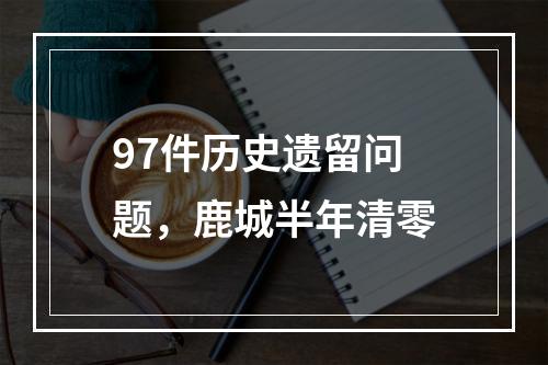 97件历史遗留问题，鹿城半年清零