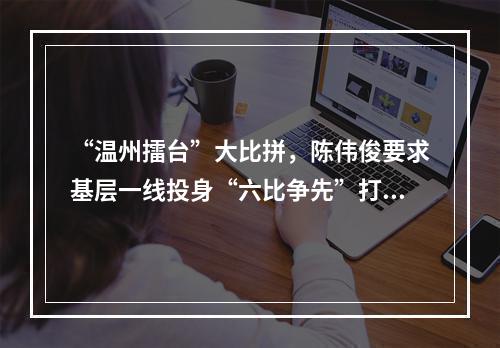 “温州擂台”大比拼，陈伟俊要求基层一线投身“六比争先”打赢六场战役
