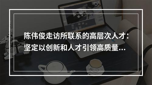 陈伟俊走访所联系的高层次人才：坚定以创新和人才引领高质量发展
