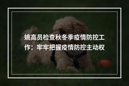 姚高员检查秋冬季疫情防控工作：牢牢把握疫情防控主动权