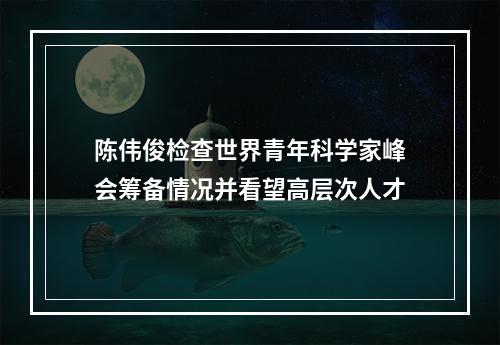 陈伟俊检查世界青年科学家峰会筹备情况并看望高层次人才