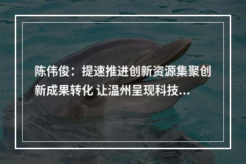 陈伟俊：提速推进创新资源集聚创新成果转化 让温州呈现科技创新的万马奔腾之势