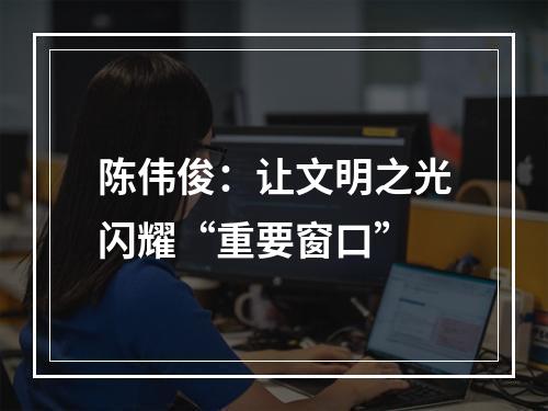 陈伟俊：让文明之光闪耀“重要窗口”