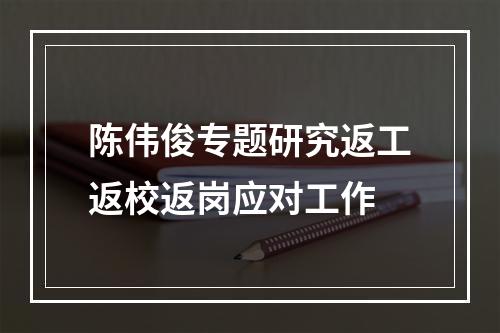 陈伟俊专题研究返工返校返岗应对工作
