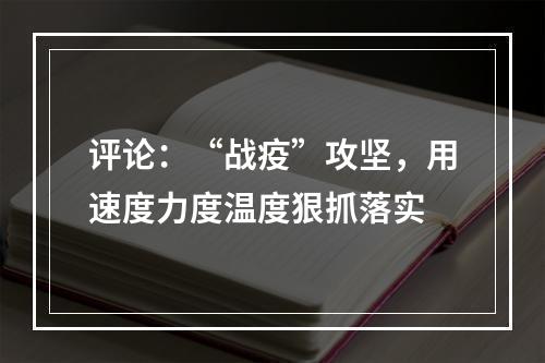 评论：“战疫”攻坚，用速度力度温度狠抓落实