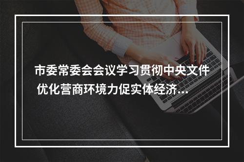 市委常委会会议学习贯彻中央文件 优化营商环境力促实体经济发展