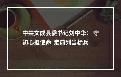中共文成县委书记刘中华： 守初心担使命  走前列当标兵