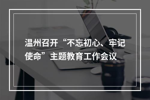 温州召开“不忘初心、牢记使命”主题教育工作会议