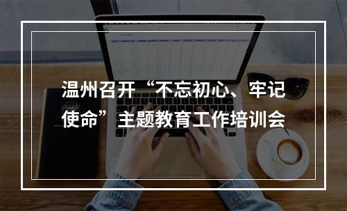 温州召开“不忘初心、牢记使命”主题教育工作培训会