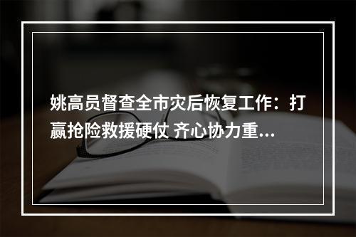 姚高员督查全市灾后恢复工作：打赢抢险救援硬仗 齐心协力重建家园