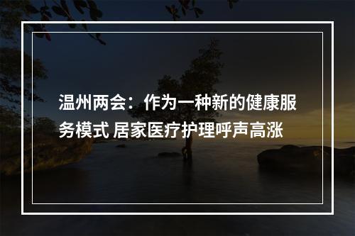 温州两会：作为一种新的健康服务模式 居家医疗护理呼声高涨
