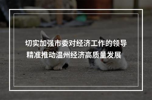 切实加强市委对经济工作的领导 精准推动温州经济高质量发展