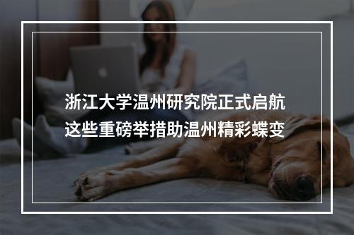 浙江大学温州研究院正式启航 这些重磅举措助温州精彩蝶变