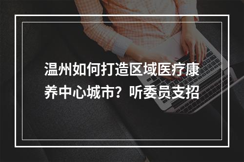 温州如何打造区域医疗康养中心城市？听委员支招