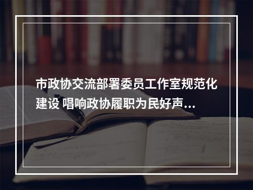 市政协交流部署委员工作室规范化建设 唱响政协履职为民好声音