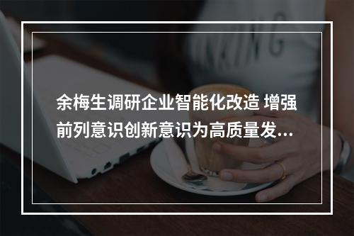 余梅生调研企业智能化改造 增强前列意识创新意识为高质量发展“添翼”