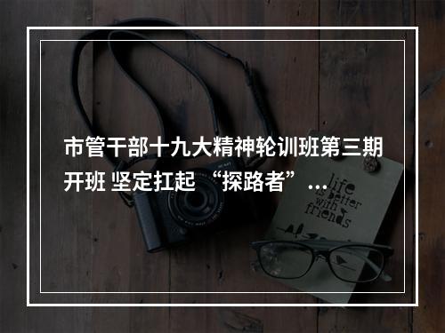 市管干部十九大精神轮训班第三期开班 坚定扛起 “探路者”的使命担当