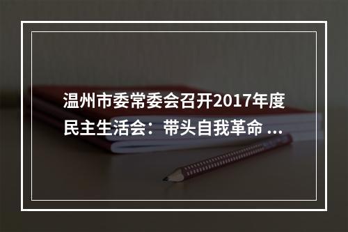 温州市委常委会召开2017年度民主生活会：带头自我革命 强化使命担当