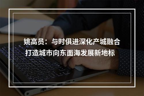 姚高员：与时俱进深化产城融合 打造城市向东面海发展新地标