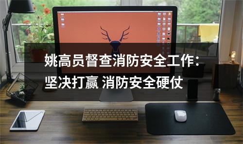 姚高员督查消防安全工作：坚决打赢 消防安全硬仗