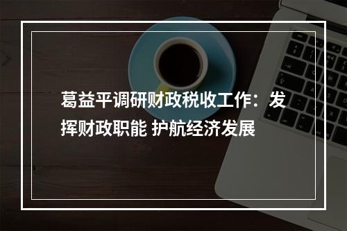 葛益平调研财政税收工作：发挥财政职能 护航经济发展