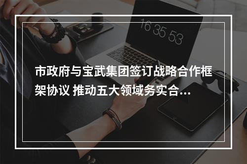 市政府与宝武集团签订战略合作框架协议 推动五大领域务实合作