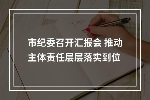 市纪委召开汇报会 推动主体责任层层落实到位