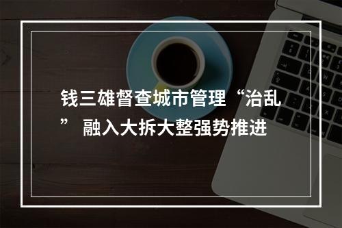钱三雄督查城市管理“治乱” 融入大拆大整强势推进