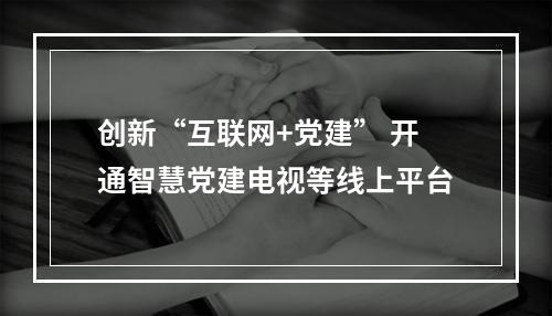 创新“互联网+党建” 开通智慧党建电视等线上平台