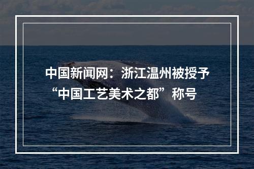 中国新闻网：浙江温州被授予“中国工艺美术之都”称号