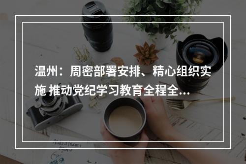 温州：周密部署安排、精心组织实施 推动党纪学习教育全程全面高质量开展