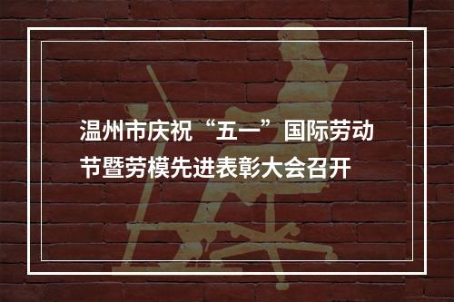 温州市庆祝“五一”国际劳动节暨劳模先进表彰大会召开