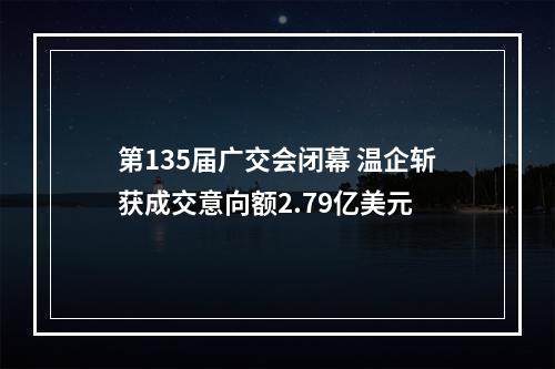 第135届广交会闭幕 温企斩获成交意向额2.79亿美元