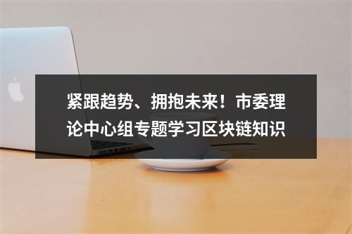 紧跟趋势、拥抱未来！市委理论中心组专题学习区块链知识