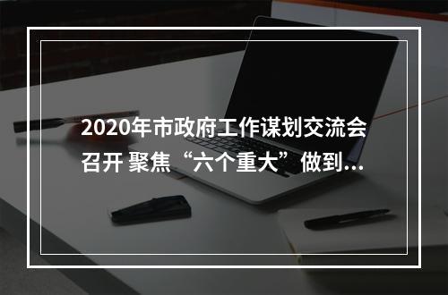 2020年市政府工作谋划交流会召开 聚焦“六个重大”做到“六个集中”