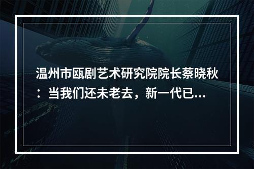 温州市瓯剧艺术研究院院长蔡晓秋：当我们还未老去，新一代已成长