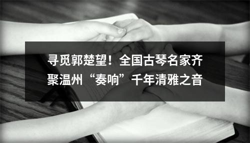 寻觅郭楚望！全国古琴名家齐聚温州“奏响”千年清雅之音