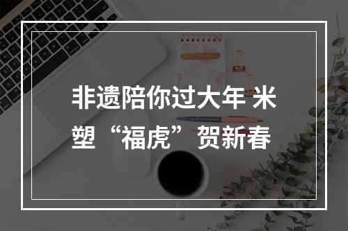 非遗陪你过大年 米塑“福虎”贺新春