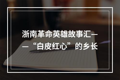 浙南革命英雄故事汇——“白皮红心”的乡长