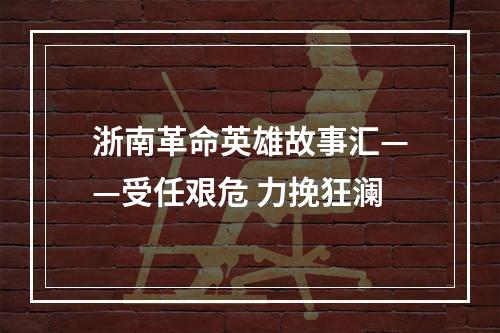 浙南革命英雄故事汇——受任艰危 力挽狂澜