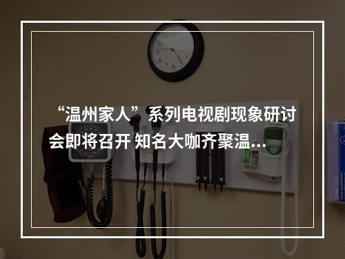 “温州家人”系列电视剧现象研讨会即将召开 知名大咖齐聚温州！