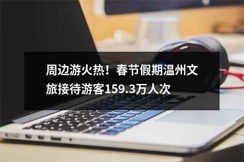 周边游火热！春节假期温州文旅接待游客159.3万人次