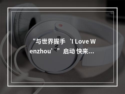 “与世界握手‘I Love Wenzhou’”启动 快来和外国朋友打卡温州之美