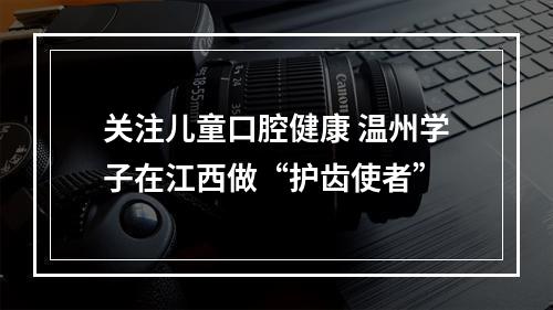 关注儿童口腔健康 温州学子在江西做“护齿使者”