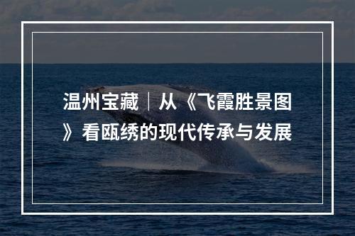 温州宝藏｜从《飞霞胜景图》看瓯绣的现代传承与发展