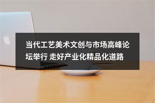 当代工艺美术文创与市场高峰论坛举行 走好产业化精品化道路