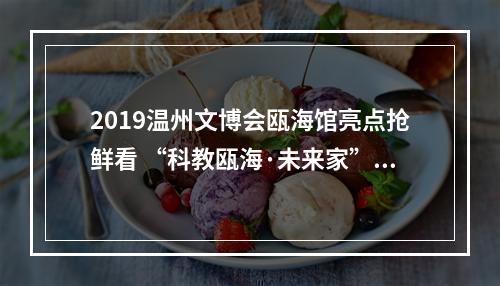 2019温州文博会瓯海馆亮点抢鲜看 “科教瓯海·未来家”每时每刻都是“创意”