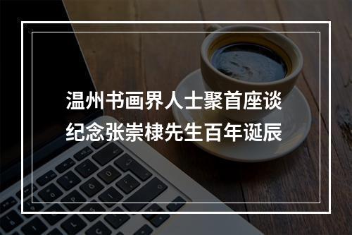 温州书画界人士聚首座谈 纪念张崇棣先生百年诞辰
