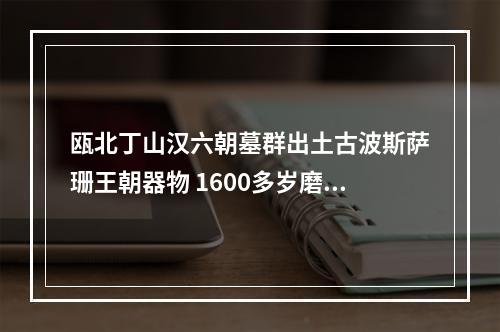 瓯北丁山汉六朝墓群出土古波斯萨珊王朝器物 1600多岁磨花玻璃碗作证